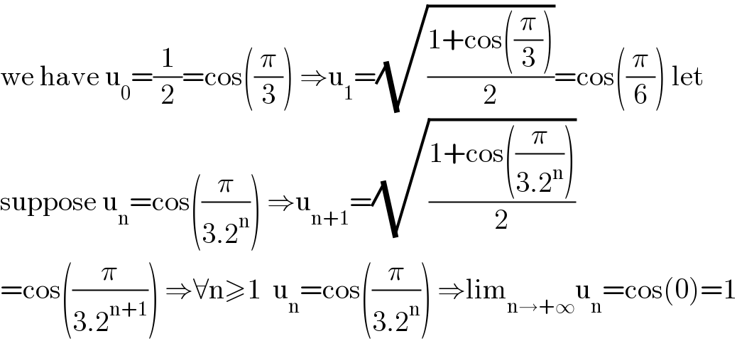 we have u_0 =(1/2)=cos((π/3)) ⇒u_1 =(√((1+cos((π/3)))/2))=cos((π/6)) let  suppose u_n =cos((π/(3.2^n ))) ⇒u_(n+1) =(√((1+cos((π/(3.2^n ))))/2))  =cos((π/(3.2^(n+1) ))) ⇒∀n≥1  u_n =cos((π/(3.2^n ))) ⇒lim_(n→+∞) u_n =cos(0)=1  