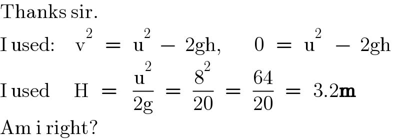Thanks sir.  I used:     v^2    =   u^2   −  2gh,        0   =   u^2    −  2gh  I used      H   =    (u^2 /(2g))   =   (8^2 /(20))   =   ((64)/(20))   =   3.2m  Am i right?  