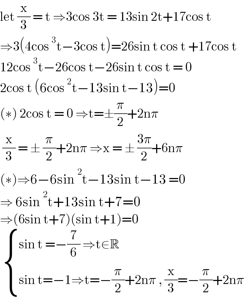 let (x/3) = t ⇒3cos 3t = 13sin 2t+17cos t  ⇒3(4cos^3 t−3cos t)=26sin t cos t +17cos t  12cos^3 t−26cos t−26sin t cos t = 0  2cos t (6cos^2 t−13sin t−13)=0  (∗) 2cos t = 0 ⇒t=±(π/2)+2nπ   (x/3) = ± (π/2)+2nπ ⇒x = ± ((3π)/2)+6nπ  (∗)⇒6−6sin^2 t−13sin t−13 =0  ⇒ 6sin^2 t+13sin t+7=0  ⇒(6sin t+7)(sin t+1)=0    { ((sin t =−(7/6) ⇒t∉R)),((sin t=−1⇒t=−(π/2)+2nπ , (x/3)=−(π/2)+2nπ)) :}  