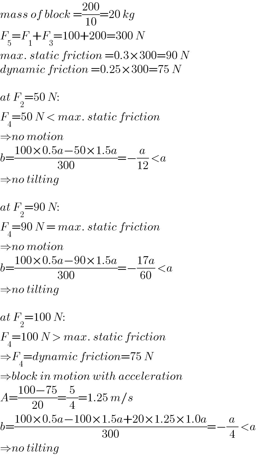 mass of block =((200)/(10))=20 kg  F_5 =F_1 +F_3 =100+200=300 N  max. static friction =0.3×300=90 N  dynamic friction =0.25×300=75 N    at F_2 =50 N:  F_4 =50 N < max. static friction  ⇒no motion  b=((100×0.5a−50×1.5a)/(300))=−(a/(12)) <a  ⇒no tilting    at F_2 =90 N:  F_4 =90 N = max. static friction  ⇒no motion  b=((100×0.5a−90×1.5a)/(300))=−((17a)/(60)) <a  ⇒no tilting    at F_2 =100 N:  F_4 =100 N > max. static friction  ⇒F_4 =dynamic friction=75 N  ⇒block in motion with acceleration  A=((100−75)/(20))=(5/4)=1.25 m/s  b=((100×0.5a−100×1.5a+20×1.25×1.0a)/(300))=−(a/4) <a  ⇒no tilting  