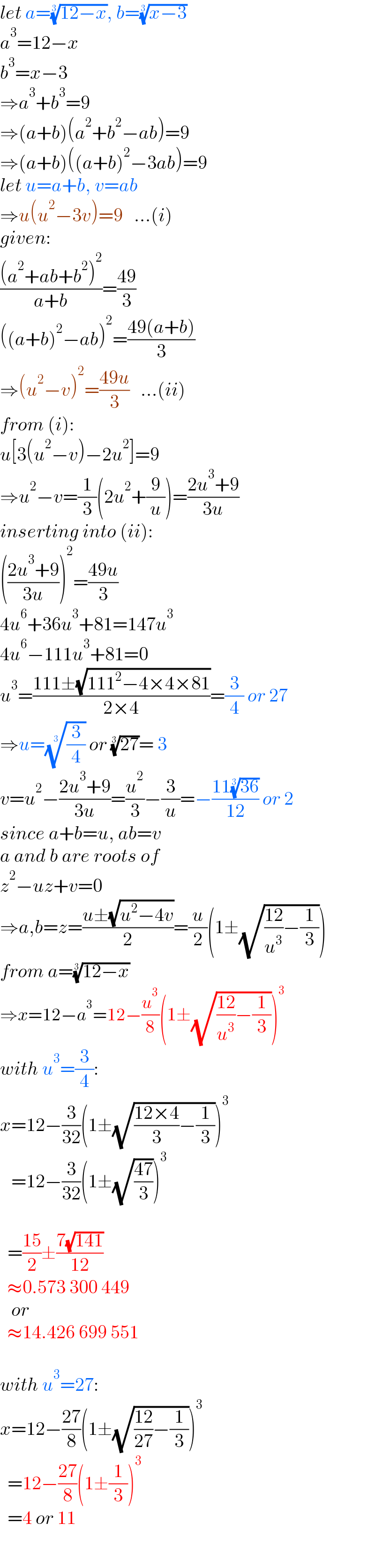 let a=((12−x))^(1/3) , b=((x−3))^(1/3)   a^3 =12−x  b^3 =x−3  ⇒a^3 +b^3 =9  ⇒(a+b)(a^2 +b^2 −ab)=9  ⇒(a+b)((a+b)^2 −3ab)=9  let u=a+b, v=ab  ⇒u(u^2 −3v)=9   ...(i)  given:  (((a^2 +ab+b^2 )^2 )/(a+b))=((49)/3)  ((a+b)^2 −ab)^2 =((49(a+b))/3)  ⇒(u^2 −v)^2 =((49u)/3)   ...(ii)  from (i):  u[3(u^2 −v)−2u^2 ]=9  ⇒u^2 −v=(1/3)(2u^2 +(9/u))=((2u^3 +9)/(3u))  inserting into (ii):  (((2u^3 +9)/(3u)))^2 =((49u)/3)  4u^6 +36u^3 +81=147u^3   4u^6 −111u^3 +81=0  u^3 =((111±(√(111^2 −4×4×81)))/(2×4))=(3/4) or 27  ⇒u=((3/4))^(1/3)  or ((27))^(1/3) = 3  v=u^2 −((2u^3 +9)/(3u))=(u^2 /3)−(3/u)=−((11((36))^(1/3) )/(12)) or 2  since a+b=u, ab=v  a and b are roots of  z^2 −uz+v=0  ⇒a,b=z=((u±(√(u^2 −4v)))/2)=(u/2)(1±(√(((12)/u^3 )−(1/3))))  from a=((12−x))^(1/3)   ⇒x=12−a^3 =12−(u^3 /8)(1±(√(((12)/u^3 )−(1/3))))^3   with u^3 =(3/4):  x=12−(3/(32))(1±(√(((12×4)/3)−(1/3))))^3      =12−(3/(32))(1±(√((47)/3)))^3        =((15)/2)±((7(√(141)))/(12))    ≈0.573 300 449     or    ≈14.426 699 551    with u^3 =27:  x=12−((27)/8)(1±(√(((12)/(27))−(1/3))))^3     =12−((27)/8)(1±(1/3))^3     =4 or 11  