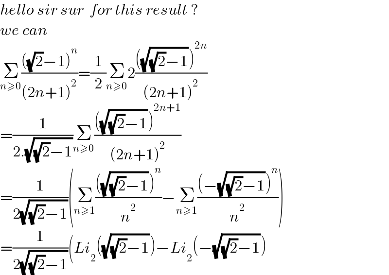 hello sir sur  for this result ?  we can  Σ_(n≥0) ((((√2)−1)^n )/((2n+1)^2 ))=(1/2)Σ_(n≥0) 2((((√((√2)−1)))^(2n) )/((2n+1)^2 ))  =(1/(2.(√((√2)−1))))Σ_(n≥0) ((((√((√2)−1)))^(2n+1) )/((2n+1)^2 ))  =(1/(2(√((√2)−1))))(Σ_(n≥1) ((((√((√2)−1)))^n )/n^2 )−Σ_(n≥1) (((−(√((√2)−1)))^n )/n^2 ))  =(1/(2(√((√2)−1))))(Li_2 ((√((√2)−1)))−Li_2 (−(√((√2)−1)))  