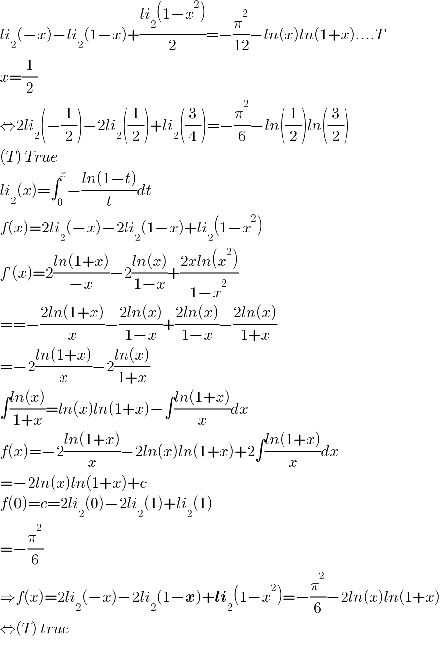 li_2 (−x)−li_2 (1−x)+((li_2 (1−x^2 ))/2)=−(π^2 /(12))−ln(x)ln(1+x)....T  x=(1/2)  ⇔2li_2 (−(1/2))−2li_2 ((1/2))+li_2 ((3/4))=−(π^2 /6)−ln((1/2))ln((3/2))  (T) True  li_2 (x)=∫_0 ^x −((ln(1−t))/t)dt  f(x)=2li_2 (−x)−2li_2 (1−x)+li_2 (1−x^2 )  f′(x)=2((ln(1+x))/(−x))−2((ln(x))/(1−x))+((2xln(x^2 ))/(1−x^2 ))  ==−((2ln(1+x))/x)−((2ln(x))/(1−x))+((2ln(x))/(1−x))−((2ln(x))/(1+x))  =−2((ln(1+x))/x)−2((ln(x))/(1+x))  ∫((ln(x))/(1+x))=ln(x)ln(1+x)−∫((ln(1+x))/x)dx  f(x)=−2((ln(1+x))/x)−2ln(x)ln(1+x)+2∫((ln(1+x))/x)dx  =−2ln(x)ln(1+x)+c  f(0)=c=2li_2 (0)−2li_2 (1)+li_2 (1)  =−(π^2 /6)  ⇒f(x)=2li_2 (−x)−2li_2 (1−x)+li_2 (1−x^2 )=−(π^2 /6)−2ln(x)ln(1+x)  ⇔(T) true    