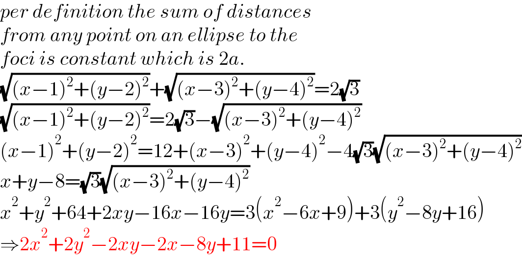 per definition the sum of distances  from any point on an ellipse to the  foci is constant which is 2a.  (√((x−1)^2 +(y−2)^2 ))+(√((x−3)^2 +(y−4)^2 ))=2(√3)  (√((x−1)^2 +(y−2)^2 ))=2(√3)−(√((x−3)^2 +(y−4)^2 ))  (x−1)^2 +(y−2)^2 =12+(x−3)^2 +(y−4)^2 −4(√3)(√((x−3)^2 +(y−4)^2 ))  x+y−8=(√3)(√((x−3)^2 +(y−4)^2 ))  x^2 +y^2 +64+2xy−16x−16y=3(x^2 −6x+9)+3(y^2 −8y+16)  ⇒2x^2 +2y^2 −2xy−2x−8y+11=0  