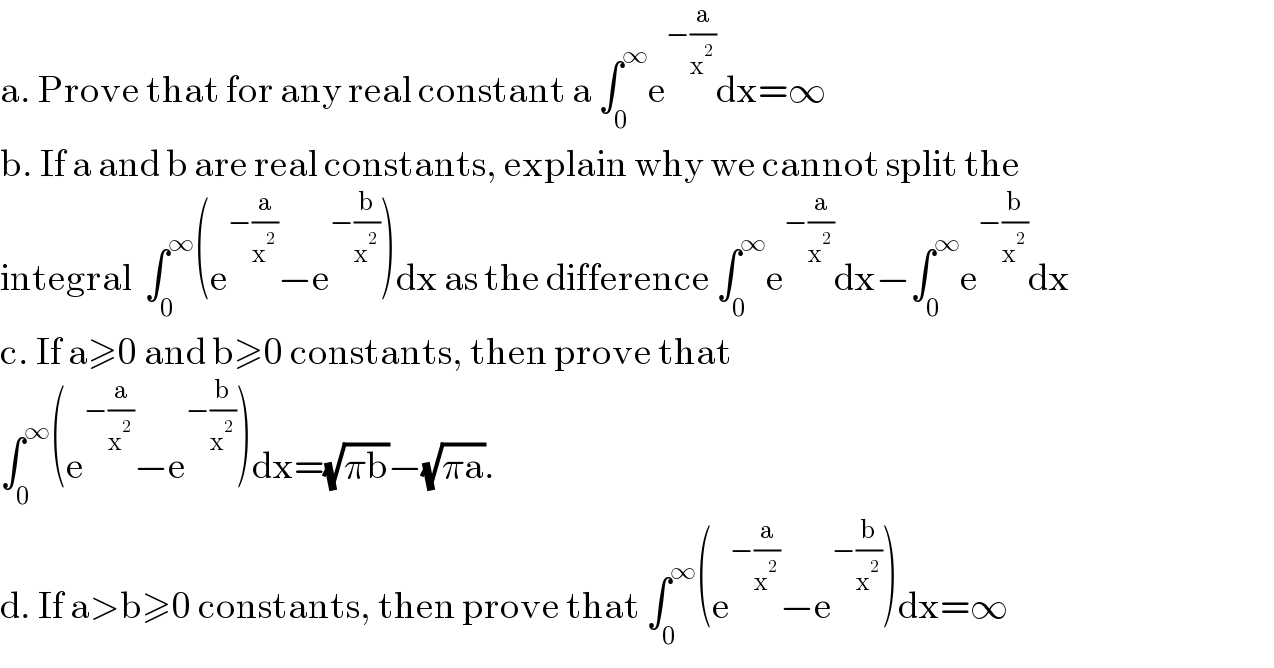 a. Prove that for any real constant a ∫_0 ^∞ e^(−(a/x^2 )) dx=∞  b. If a and b are real constants, explain why we cannot split the  integral  ∫_0 ^∞ (e^(−(a/x^2 )) −e^(−(b/x^2 )) )dx as the difference ∫_0 ^∞ e^(−(a/x^2 )) dx−∫_0 ^∞ e^(−(b/x^2 )) dx  c. If a≥0 and b≥0 constants, then prove that  ∫_0 ^∞ (e^(−(a/x^2 )) −e^(−(b/x^2 )) )dx=(√(πb))−(√(πa)).  d. If a>b≥0 constants, then prove that ∫_0 ^∞ (e^(−(a/x^2 )) −e^(−(b/x^2 )) )dx=∞  