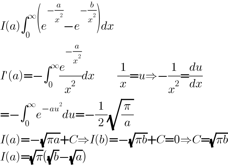 I(a)∫_0 ^∞ (e^(−(a/x^2 )) −e^(−(b/x^2 )) )dx  I′(a)=−∫_0 ^∞ (e^(−(a/x^2 )) /x^2 )dx          (1/x)=u⇒−(1/x^2 )=(du/dx)  =−∫_0 ^∞ e^(−au^2 ) du=−(1/2)(√(π/a))   I(a)=−(√(πa))+C⇒I(b)=−(√(πb))+C=0⇒C=(√(πb))  I(a)=(√π)((√b)−(√a))  
