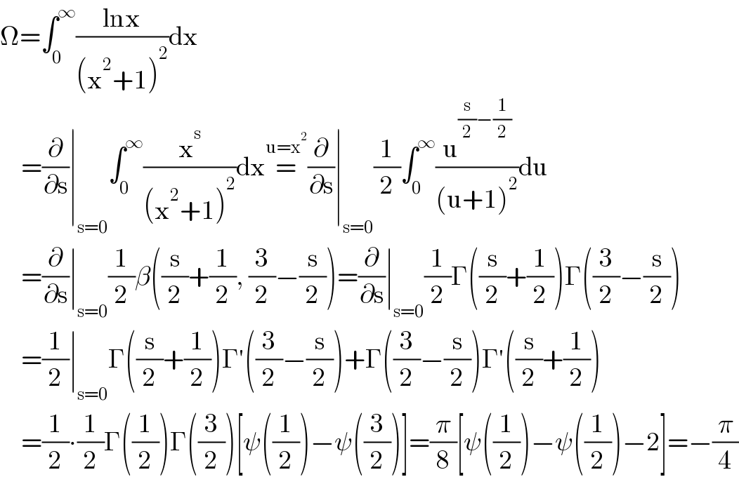 Ω=∫_0 ^∞ ((lnx)/((x^2 +1)^2 ))dx       =(∂/∂s)∣_(s=0) ∫_0 ^∞ (x^s /((x^2 +1)^2 ))dx=^(u=x^2 ) (∂/∂s)∣_(s=0) (1/2)∫_0 ^∞ (u^((s/2)−(1/2)) /((u+1)^2 ))du       =(∂/∂s)∣_(s=0) (1/2)β((s/2)+(1/2), (3/2)−(s/2))=(∂/∂s)∣_(s=0) (1/2)Γ((s/2)+(1/2))Γ((3/2)−(s/2))       =(1/2)∣_(s=0) Γ((s/2)+(1/2))Γ′((3/2)−(s/2))+Γ((3/2)−(s/2))Γ′((s/2)+(1/2))       =(1/2)∙(1/2)Γ((1/2))Γ((3/2))[ψ((1/2))−ψ((3/2))]=(π/8)[ψ((1/2))−ψ((1/2))−2]=−(π/4)  