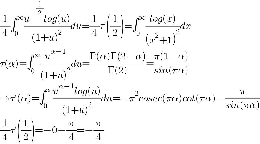 (1/4)∫_0 ^∞ ((u^(−(1/2)) log(u))/((1+u)^2 ))du=(1/4)τ′((1/2))=∫_0 ^∞ ((log(x))/((x^2 +1)^2 ))dx  τ(α)=∫_0 ^∞ (u^(α−1) /((1+u)^2 ))du=((Γ(α)Γ(2−α))/(Γ(2)))=((π(1−α))/(sin(πα)))  ⇒τ′(α)=∫_0 ^∞ ((u^(α−1) log(u))/((1+u)^2 ))du=−π^2 cosec(πα)cot(πα)−(π/(sin(πα)))  (1/4)τ′((1/2))=−0−(π/4)=−(π/4)  