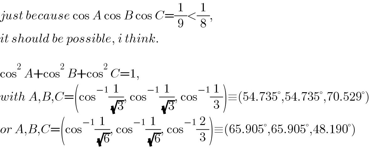 just because cos A cos B cos C=(1/9)<(1/8),  it should be possible, i think.    cos^2  A+cos^2  B+cos^2  C=1,  with A,B,C=(cos^(−1) (1/( (√3))), cos^(−1) (1/( (√3))), cos^(−1) (1/3))≡(54.735°,54.735°,70.529°)  or A,B,C=(cos^(−1) (1/( (√6))), cos^(−1) (1/( (√6))), cos^(−1) (2/3))≡(65.905°,65.905°,48.190°)  