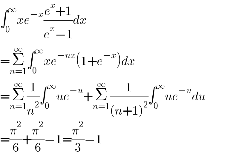 ∫_0 ^∞ xe^(−x) ((e^x +1)/(e^x −1))dx  =Σ_(n=1) ^∞ ∫_0 ^∞ xe^(−nx) (1+e^(−x) )dx  =Σ_(n=1) ^∞ (1/n^2 )∫_0 ^∞ ue^(−u) +Σ_(n=1) ^∞ (1/((n+1)^2 ))∫_0 ^∞ ue^(−u) du  =(π^2 /6)+(π^2 /6)−1=(π^2 /3)−1  