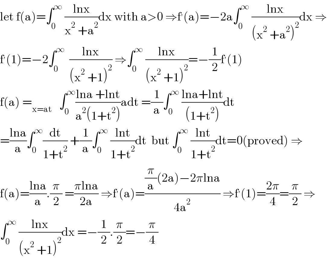 let f(a)=∫_0 ^∞  ((lnx)/(x^2  +a^2 ))dx with a>0 ⇒f^′ (a)=−2a∫_0 ^∞  ((lnx)/((x^2  +a^2 )^2 ))dx ⇒  f^′ (1)=−2∫_0 ^∞   ((lnx)/((x^2  +1)^2 )) ⇒∫_0 ^∞  ((lnx)/((x^2  +1)^2 ))=−(1/2)f^′ (1)  f(a) =_(x=at)    ∫_0 ^∞ ((lna +lnt)/(a^2 (1+t^2 )))adt =(1/a)∫_0 ^∞  ((lna+lnt)/((1+t^2 )))dt  =((lna)/a)∫_0 ^∞ (dt/(1+t^2 )) +(1/a)∫_0 ^∞  ((lnt)/(1+t^2 ))dt  but ∫_0 ^∞  ((lnt)/(1+t^2 ))dt=0(proved) ⇒  f(a)=((lna)/a).(π/2) =((πlna)/(2a)) ⇒f^′ (a)=(((π/a)(2a)−2πlna)/(4a^2 )) ⇒f^′ (1)=((2π)/4)=(π/2) ⇒  ∫_0 ^∞  ((lnx)/((x^2  +1)^2 ))dx =−(1/2).(π/2)=−(π/4)  