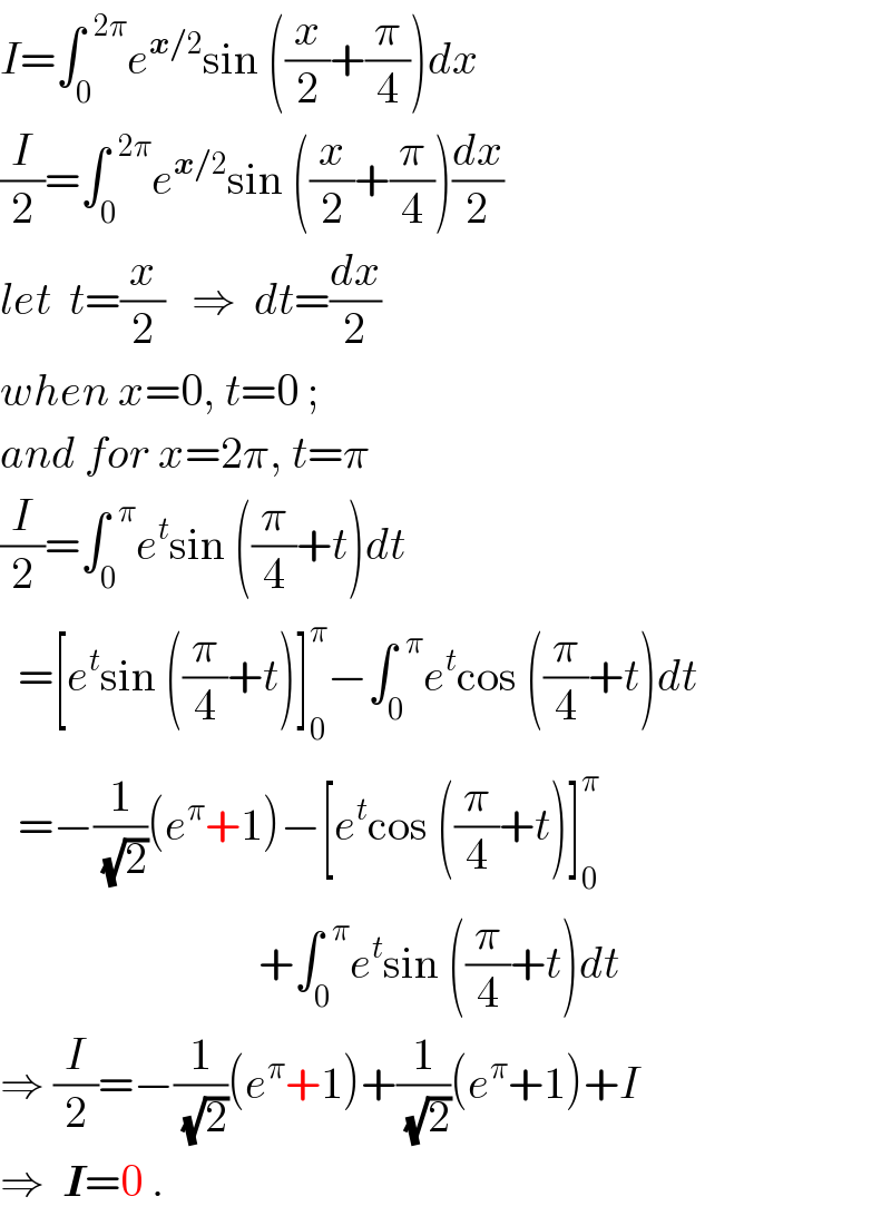I=∫_0 ^(  2π) e^(x/2) sin ((x/2)+(π/4))dx  (I/2)=∫_0 ^(  2π) e^(x/2) sin ((x/2)+(π/4))(dx/2)  let  t=(x/2)   ⇒  dt=(dx/2)  when x=0, t=0 ;   and for x=2π, t=π  (I/2)=∫_0 ^(  π) e^t sin ((π/4)+t)dt    =[e^t sin ((π/4)+t)]_0 ^π −∫_0 ^(  π) e^t cos ((π/4)+t)dt    =−(1/(√2))(e^π +1)−[e^t cos ((π/4)+t)]_0 ^π                                +∫_0 ^(  π) e^t sin ((π/4)+t)dt  ⇒ (I/2)=−(1/(√2))(e^π +1)+(1/(√2))(e^π +1)+I  ⇒  I=0 .  