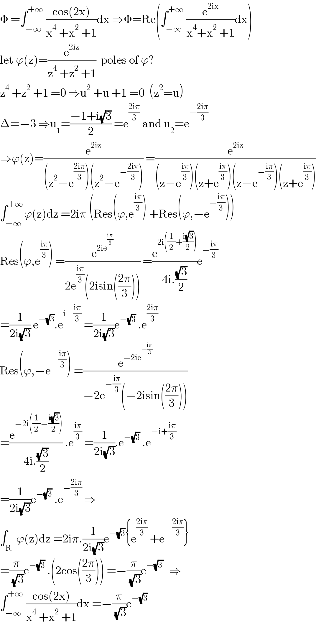 Φ =∫_(−∞) ^(+∞)  ((cos(2x))/(x^4  +x^2  +1))dx ⇒Φ=Re(∫_(−∞) ^(+∞)  (e^(2ix) /(x^4 +x^2  +1))dx)  let ϕ(z)=(e^(2iz) /(z^4  +z^2  +1))  poles of ϕ?  z^4  +z^2  +1 =0 ⇒u^2  +u +1 =0  (z^2 =u)  Δ=−3 ⇒u_1 =((−1+i(√3))/2) =e^((2iπ)/3)  and u_2 =e^(−((2iπ)/3))   ⇒ϕ(z)=(e^(2iz) /((z^2 −e^((2iπ)/3) )(z^2 −e^(−((2iπ)/3)) ))) =(e^(2iz) /((z−e^((iπ)/3) )(z+e^((iπ)/3) )(z−e^(−((iπ)/3)) )(z+e^((iπ)/3) )))  ∫_(−∞) ^(+∞ ) ϕ(z)dz =2iπ (Res(ϕ,e^((iπ)/3) ) +Res(ϕ,−e^(−((iπ)/3)) ))  Res(ϕ,e^((iπ)/3) ) =(e^(2ie^((iπ)/3) ) /(2e^((iπ)/3) (2isin(((2π)/3))))) =(e^(2i((1/2)+((i(√3))/2))) /(4i.((√3)/2)))e^(−((iπ)/3))   =(1/(2i(√3))) e^(−(√3)) .e^(i−((iπ)/3))  =(1/(2i(√3)))e^(−(√3))  .e^((2iπ)/3)   Res(ϕ,−e^(−((iπ)/3)) ) =(e^(−2ie^(−((iπ)/3)) ) /(−2e^(−((iπ)/3)) (−2isin(((2π)/3)))))  =(e^(−2i((1/2)−((i(√3))/2))) /(4i.((√3)/2))) .e^((iπ)/3)  =(1/(2i(√3))).e^(−(√3))  .e^(−i+((iπ)/3))   =(1/(2i(√3)))e^(−(√3))  .e^(−((2iπ)/3))  ⇒  ∫_R  ϕ(z)dz =2iπ.(1/(2i(√3)))e^(−(√3)) {e^((2iπ)/3)  +e^(−((2iπ)/3)) }  =(π/( (√3)))e^(−(√3))  .(2cos(((2π)/3))) =−(π/( (√3)))e^(−(√(3 )) )   ⇒  ∫_(−∞) ^(+∞)  ((cos(2x))/(x^4  +x^2  +1))dx =−(π/( (√3)))e^(−(√3))   
