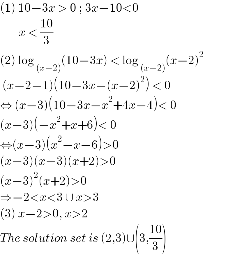 (1) 10−3x > 0 ; 3x−10<0          x < ((10)/3)  (2) log _((x−2)) (10−3x) < log _((x−2)) (x−2)^2    (x−2−1)(10−3x−(x−2)^2 ) < 0  ⇔ (x−3)(10−3x−x^2 +4x−4)< 0  (x−3)(−x^2 +x+6)< 0  ⇔(x−3)(x^2 −x−6)>0  (x−3)(x−3)(x+2)>0  (x−3)^2 (x+2)>0  ⇒−2<x<3 ∪ x>3  (3) x−2>0, x>2  The solution set is (2,3)∪(3,((10)/3))    