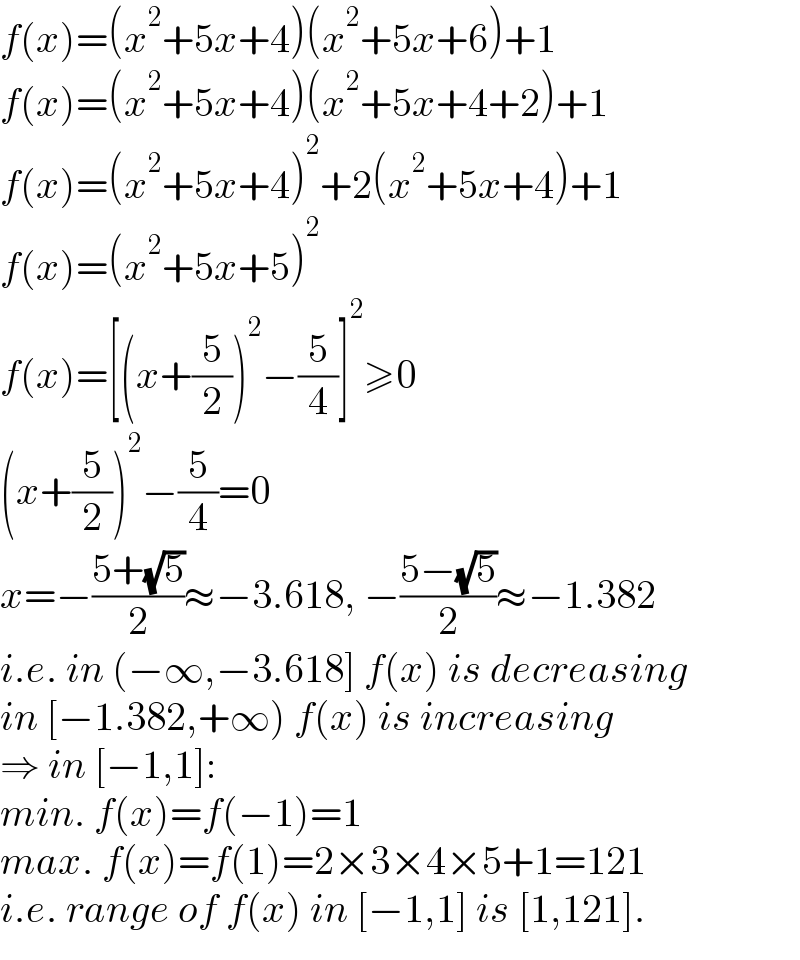 f(x)=(x^2 +5x+4)(x^2 +5x+6)+1  f(x)=(x^2 +5x+4)(x^2 +5x+4+2)+1  f(x)=(x^2 +5x+4)^2 +2(x^2 +5x+4)+1  f(x)=(x^2 +5x+5)^2   f(x)=[(x+(5/2))^2 −(5/4)]^2 ≥0  (x+(5/2))^2 −(5/4)=0  x=−((5+(√5))/2)≈−3.618, −((5−(√5))/2)≈−1.382  i.e. in (−∞,−3.618] f(x) is decreasing  in [−1.382,+∞) f(x) is increasing  ⇒ in [−1,1]:  min. f(x)=f(−1)=1  max. f(x)=f(1)=2×3×4×5+1=121  i.e. range of f(x) in [−1,1] is [1,121].  
