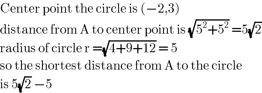 Center point the circle is (−2,3)  distance from A to center point is (√(5^2 +5^2 )) =5(√2)  radius of circle r =(√(4+9+12)) = 5  so the shortest distance from A to the circle  is 5(√2) −5   