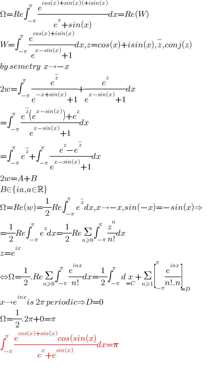 Ω=Re∫_(−π) ^π (e^(cos(x)+sin(x)(+isin(x)) /(e^x +sin(x)))dx=Re(W)  W=∫_(−π) ^π (e^(cos(x)+isin(x)) /(e^(x−sin(x)) +1))dx,z=cos(x)+isin(x),z^− ,conj(z)  by semetry  x→−x  2w=∫_(−π) ^π (e^z^−  /(e^(−x+sin(x)) +1))+(e^z /(e^(x−sin(x)) +1))dx  =∫_(−π) ^π ((e^z^−  (e^(x−sin(x)) )+e^z )/(e^(x−sin(x)) +1))dx  =∫_(−π) ^π e^z^−  +∫_(−π) ^π ((e^z −e^z^−  )/(e^(x−sin(x)) +1))dx  2w=A+B  B∈{ia,a∈R}  Ω=Re(w)=(1/2)Re∫_(−π) ^π e^z^−  dx,x→−x,sin(−x)=−sin(x)⇒  =(1/2)Re∫_(−π) ^π e^z dx=(1/2)ReΣ_(n≥0) ∫_(−π) ^π (z^n /(n!))dx  z=e^(ix)   ⇔Ω=(1/2).ReΣ_(n≥0) ∫_(−π) ^π (e^(inx) /(n!))dx=(1/2)∫_(−π) ^π dx_(=C) +Σ_(n≥1) [_(−π) ^π (e^(inx) /(n!.n))]_(=D)   x→e^(inx) is 2π periodic⇒D=0  Ω=(1/2).2π+0=π  ∫_(−π) ^π ((e^(cos(x)+sin(x)) cos(sin(x))/(e^x +e^(sin(x)) ))dx=𝛑      