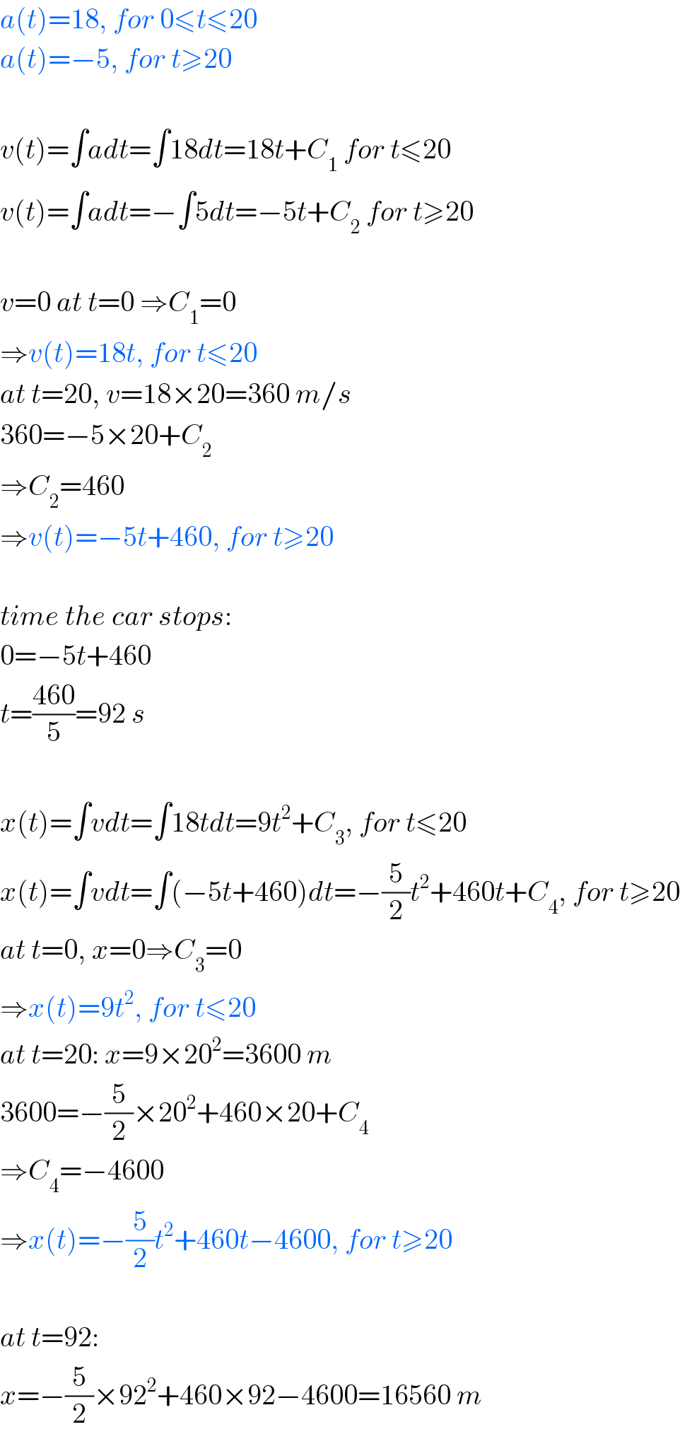 a(t)=18, for 0≤t≤20  a(t)=−5, for t≥20    v(t)=∫adt=∫18dt=18t+C_1  for t≤20  v(t)=∫adt=−∫5dt=−5t+C_2  for t≥20    v=0 at t=0 ⇒C_1 =0  ⇒v(t)=18t, for t≤20  at t=20, v=18×20=360 m/s  360=−5×20+C_2   ⇒C_2 =460  ⇒v(t)=−5t+460, for t≥20    time the car stops:  0=−5t+460  t=((460)/5)=92 s    x(t)=∫vdt=∫18tdt=9t^2 +C_3 , for t≤20  x(t)=∫vdt=∫(−5t+460)dt=−(5/2)t^2 +460t+C_4 , for t≥20  at t=0, x=0⇒C_3 =0  ⇒x(t)=9t^2 , for t≤20  at t=20: x=9×20^2 =3600 m  3600=−(5/2)×20^2 +460×20+C_4   ⇒C_4 =−4600  ⇒x(t)=−(5/2)t^2 +460t−4600, for t≥20    at t=92:  x=−(5/2)×92^2 +460×92−4600=16560 m  