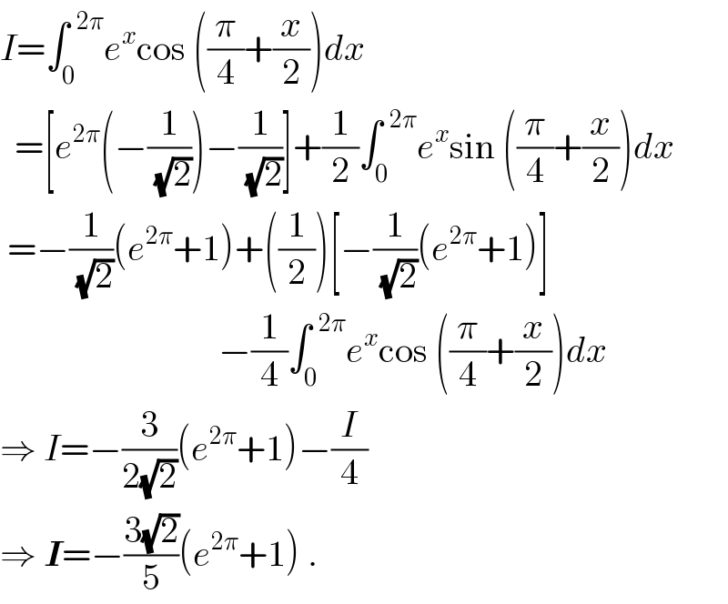 I=∫_0 ^(  2π) e^x cos ((π/4)+(x/2))dx    =[e^(2π) (−(1/(√2)))−(1/(√2))]+(1/2)∫_0 ^(  2π) e^x sin ((π/4)+(x/2))dx   =−(1/(√2))(e^(2π) +1)+((1/2))[−(1/(√2))(e^(2π) +1)]                                −(1/4)∫_0 ^(  2π) e^x cos ((π/4)+(x/2))dx  ⇒ I=−(3/(2(√2)))(e^(2π) +1)−(I/4)  ⇒ I=−((3(√2))/5)(e^(2π) +1) .  