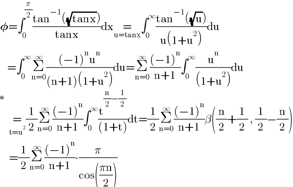𝛗=∫_0 ^(π/2) ((tan^(−1) ((√(tanx))))/(tanx))dx=_(u=tanx) ∫_0 ^∞ ((tan^(−1) ((√u)))/(u(1+u^2 )))du      =∫_0 ^∞ Σ_(n=0) ^∞ (((−1)^n u^n )/((n+1)(1+u^2 )))du=Σ_(n=0) ^∞ (((−1)^n )/(n+1))∫_0 ^∞ (u^n /((1+u^2 )))du       =_(t=u^2 ) (1/2)Σ_(n=0) ^∞ (((−1)^n )/(n+1))∫_0 ^∞ (t^((n/2)−(1/2)) /((1+t)))dt=(1/2)Σ_(n=0) ^∞ (((−1)^n )/(n+1))β((n/2)+(1/2) , (1/2)−(n/2))       =(1/2)Σ_(n=0) ^∞ (((−1)^n )/(n+1))∙(π/(cos(((πn)/2))))  😷  