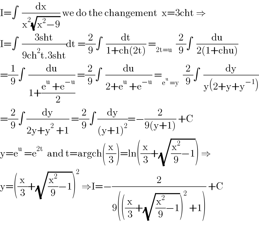 I=∫  (dx/(x^2 (√(x^2 −9)))) we do the changement  x=3cht ⇒  I=∫  ((3sht)/(9ch^2 t.3sht))dt =(2/9)∫  (dt/(1+ch(2t))) =_(2t=u)   (2/9)∫  (du/(2(1+chu)))  =(1/9)∫  (du/(1+((e^u  +e^(−u) )/2))) =(2/9)∫  (du/(2+e^u  +e^(−u) )) =_(e^u  =y)   (2/9)∫  (dy/(y(2+y+y^(−1) )))  =(2/9)∫ (dy/(2y+y^2  +1)) =(2/9)∫ (dy/((y+1)^2 ))=−(2/(9(y+1))) +C  y=e^u  =e^(2t)   and t=argch((x/3))=ln((x/3)+(√((x^2 /9)−1))) ⇒  y=((x/3)+(√((x^2 /9)−1)))^2  ⇒I=−(2/(9(((x/3)+(√((x^2 /9)−1)))^2  +1))) +C    