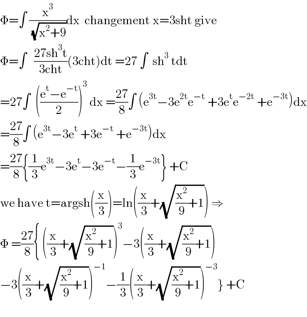 Φ=∫ (x^3 /( (√(x^2 +9))))dx  changement x=3sht give  Φ=∫   ((27sh^3 t)/(3cht))(3cht)dt =27 ∫  sh^3  tdt  =27∫  (((e^t −e^(−t) )/2))^3  dx =((27)/8)∫ (e^(3t) −3e^(2t) e^(−t)  +3e^t e^(−2t)  +e^(−3t) )dx  =((27)/8)∫ (e^(3t) −3e^t  +3e^(−t)  +e^(−3t) )dx  =((27)/8){(1/3)e^(3t) −3e^t −3e^(−t) −(1/3)e^(−3t) } +C  we have t=argsh((x/3))=ln((x/3)+(√((x^2 /9)+1))) ⇒  Φ =((27)/8){ ((x/3)+(√((x^2 /9)+1)))^3 −3((x/3)+(√((x^2 /9)+1)))  −3((x/3)+(√((x^2 /9)+1)))^(−1) −(1/3)((x/3)+(√((x^2 /9)+1)))^(−3) } +C    