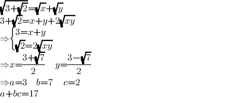 (√(3+(√2)))=(√x)+(√y)  3+(√2)=x+y+2(√(xy))  ⇒ { ((3=x+y)),(((√2)=2(√(xy)))) :}  ⇒x=((3+(√7))/2)      y=((3−(√7))/2)  ⇒a=3     b=7      c=2  a+bc=17  