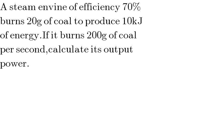 A steam envine of efficiency 70%  burns 20g of coal to produce 10kJ  of energy.If it burns 200g of coal   per second,calculate its output  power.        
