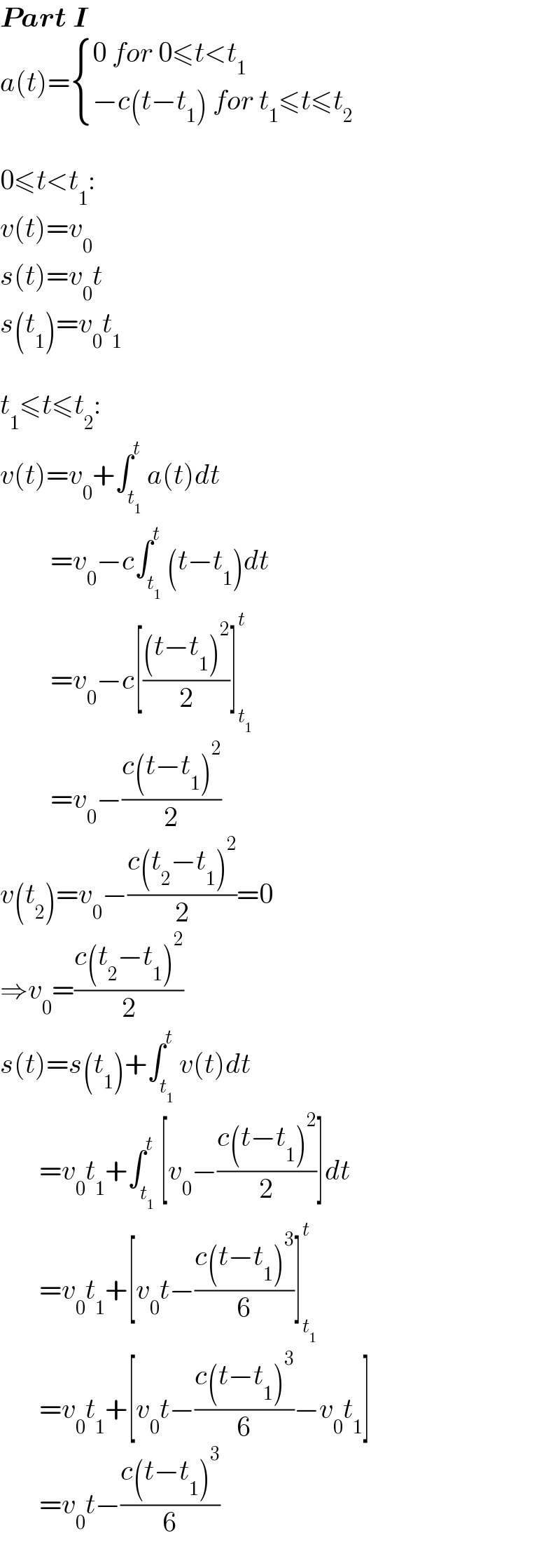 Part I  a(t)= { ((0 for 0≤t<t_1 )),((−c(t−t_1 ) for t_1 ≤t≤t_2 )) :}    0≤t<t_1 :  v(t)=v_0   s(t)=v_0 t  s(t_1 )=v_0 t_1     t_1 ≤t≤t_2 :  v(t)=v_0 +∫_t_1  ^t a(t)dt           =v_0 −c∫_t_1  ^t (t−t_1 )dt           =v_0 −c[(((t−t_1 )^2 )/2)]_t_1  ^t            =v_0 −((c(t−t_1 )^2 )/2)  v(t_2 )=v_0 −((c(t_2 −t_1 )^2 )/2)=0  ⇒v_0 =((c(t_2 −t_1 )^2 )/2)  s(t)=s(t_1 )+∫_t_1  ^t v(t)dt         =v_0 t_1 +∫_t_1  ^t [v_0 −((c(t−t_1 )^2 )/2)]dt         =v_0 t_1 +[v_0 t−((c(t−t_1 )^3 )/6)]_t_1  ^t          =v_0 t_1 +[v_0 t−((c(t−t_1 )^3 )/6)−v_0 t_1 ]         =v_0 t−((c(t−t_1 )^3 )/6)  