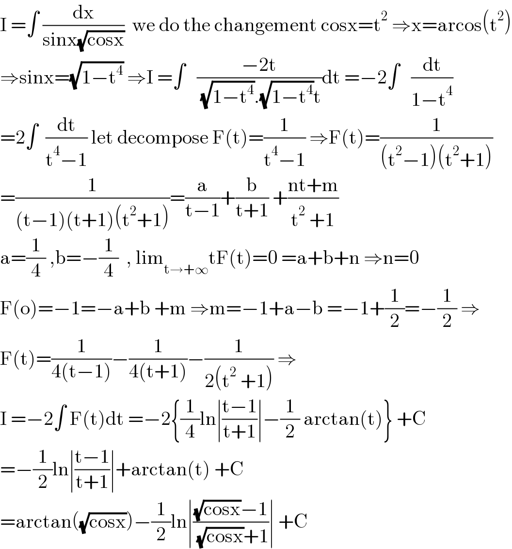 I =∫ (dx/(sinx(√(cosx))))  we do the changement cosx=t^2  ⇒x=arcos(t^2 )  ⇒sinx=(√(1−t^4 )) ⇒I =∫   ((−2t)/( (√(1−t^4 )).(√(1−t^4 ))t))dt =−2∫   (dt/(1−t^4 ))  =2∫  (dt/(t^4 −1)) let decompose F(t)=(1/(t^4 −1)) ⇒F(t)=(1/((t^2 −1)(t^2 +1)))  =(1/((t−1)(t+1)(t^2 +1)))=(a/(t−1))+(b/(t+1)) +((nt+m)/(t^2  +1))  a=(1/4) ,b=−(1/4)  , lim_(t→+∞) tF(t)=0 =a+b+n ⇒n=0  F(o)=−1=−a+b +m ⇒m=−1+a−b =−1+(1/2)=−(1/2) ⇒  F(t)=(1/(4(t−1)))−(1/(4(t+1)))−(1/(2(t^2  +1))) ⇒  I =−2∫ F(t)dt =−2{(1/4)ln∣((t−1)/(t+1))∣−(1/2) arctan(t)} +C  =−(1/2)ln∣((t−1)/(t+1))∣+arctan(t) +C  =arctan((√(cosx)))−(1/2)ln∣(((√(cosx))−1)/( (√(cosx))+1))∣ +C  