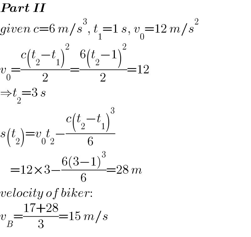 Part II  given c=6 m/s^3 , t_1 =1 s, v_0 =12 m/s^2   v_0 =((c(t_2 −t_1 )^2 )/2)=((6(t_2 −1)^2 )/2)=12  ⇒t_2 =3 s  s(t_2 )=v_0 t_2 −((c(t_2 −t_1 )^3 )/6)      =12×3−((6(3−1)^3 )/6)=28 m  velocity of biker:  v_B =((17+28)/3)=15 m/s  