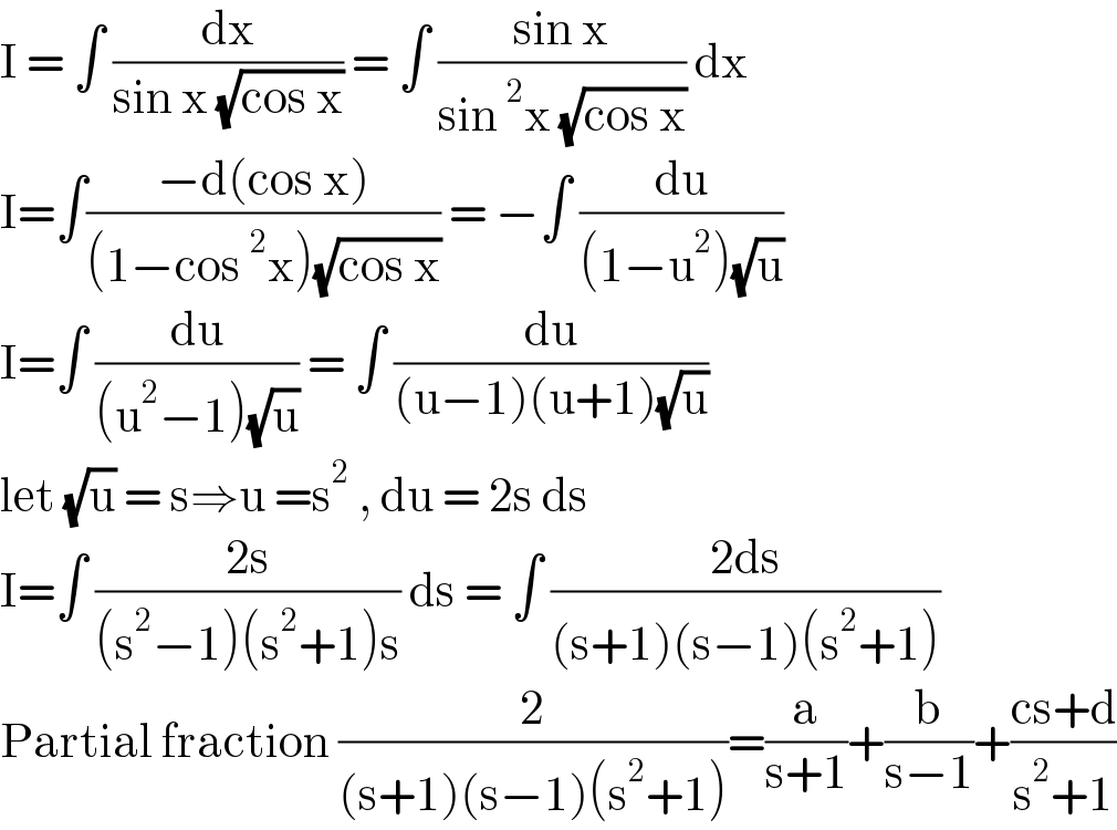 I = ∫ (dx/(sin x (√(cos x)))) = ∫ ((sin x)/(sin^2 x (√(cos x)))) dx  I=∫((−d(cos x))/((1−cos^2 x)(√(cos x)))) = −∫ (du/((1−u^2 )(√u)))  I=∫ (du/((u^2 −1)(√u))) = ∫ (du/((u−1)(u+1)(√u)))  let (√u) = s⇒u =s^2  , du = 2s ds  I=∫ ((2s)/((s^2 −1)(s^2 +1)s)) ds = ∫ ((2ds)/((s+1)(s−1)(s^2 +1)))  Partial fraction (2/((s+1)(s−1)(s^2 +1)))=(a/(s+1))+(b/(s−1))+((cs+d)/(s^2 +1))  