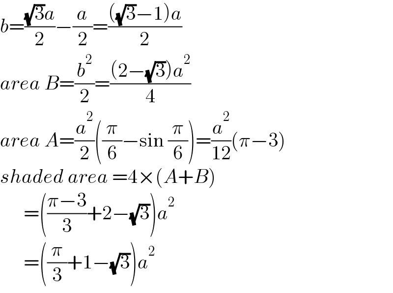 b=(((√3)a)/2)−(a/2)=((((√3)−1)a)/2)  area B=(b^2 /2)=(((2−(√3))a^2 )/4)  area A=(a^2 /2)((π/6)−sin (π/6))=(a^2 /(12))(π−3)  shaded area =4×(A+B)        =(((π−3)/3)+2−(√3))a^2         =((π/3)+1−(√3))a^2   