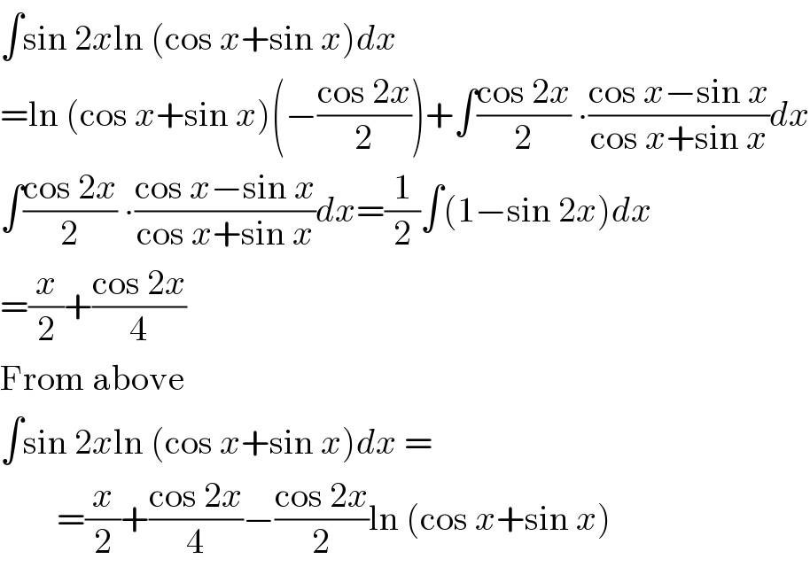 ∫sin 2xln (cos x+sin x)dx  =ln (cos x+sin x)(−((cos 2x)/2))+∫((cos 2x)/2) ∙((cos x−sin x)/(cos x+sin x))dx  ∫((cos 2x)/2) ∙((cos x−sin x)/(cos x+sin x))dx=(1/2)∫(1−sin 2x)dx  =(x/2)+((cos 2x)/4)  From above  ∫sin 2xln (cos x+sin x)dx =          =(x/2)+((cos 2x)/4)−((cos 2x)/2)ln (cos x+sin x)  