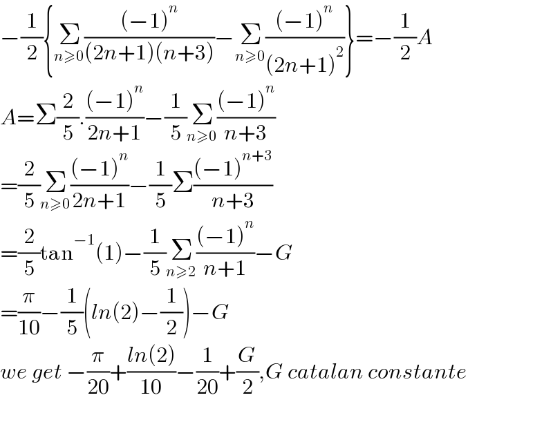 −(1/2){Σ_(n≥0) (((−1)^n )/((2n+1)(n+3)))−Σ_(n≥0) (((−1)^n )/((2n+1)^2 ))}=−(1/2)A  A=Σ(2/5).(((−1)^n )/(2n+1))−(1/5)Σ_(n≥0) (((−1)^n )/(n+3))  =(2/5)Σ_(n≥0) (((−1)^n )/(2n+1))−(1/5)Σ(((−1)^(n+3) )/(n+3))  =(2/5)tan^(−1) (1)−(1/5)Σ_(n≥2) (((−1)^n )/(n+1))−G  =(π/(10))−(1/5)(ln(2)−(1/2))−G  we get −(π/(20))+((ln(2))/(10))−(1/(20))+(G/2),G catalan constante    