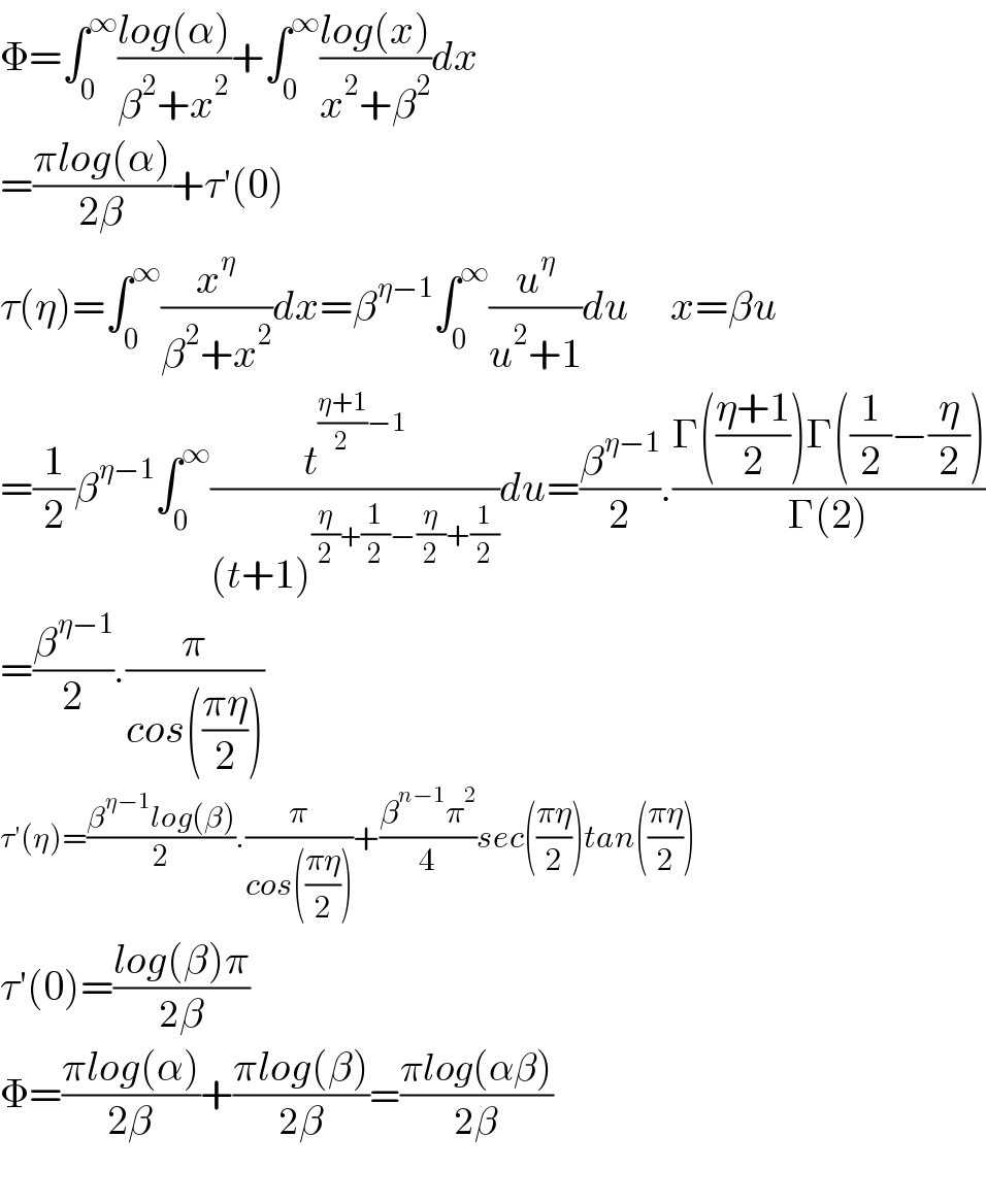 Φ=∫_0 ^∞ ((log(α))/(β^2 +x^2 ))+∫_0 ^∞ ((log(x))/(x^2 +β^2 ))dx  =((πlog(α))/(2β))+τ′(0)  τ(η)=∫_0 ^∞ (x^η /(β^2 +x^2 ))dx=β^(η−1) ∫_0 ^∞ (u^η /(u^2 +1))du     x=βu  =(1/2)β^(η−1) ∫_0 ^∞ (t^(((η+1)/2)−1) /((t+1)^((η/2)+(1/2)−(η/2)+(1/2)) ))du=(β^(η−1) /2).((Γ(((η+1)/2))Γ((1/2)−(η/2)))/(Γ(2)))  =(β^(η−1) /2).(π/(cos(((πη)/2))))  τ′(η)=((β^(η−1) log(β))/2).(π/(cos(((πη)/2))))+((β^(n−1) π^2 )/4)sec(((πη)/2))tan(((πη)/2))  τ′(0)=((log(β)π)/(2β))  Φ=((πlog(α))/(2β))+((πlog(β))/(2β))=((πlog(αβ))/(2β))    