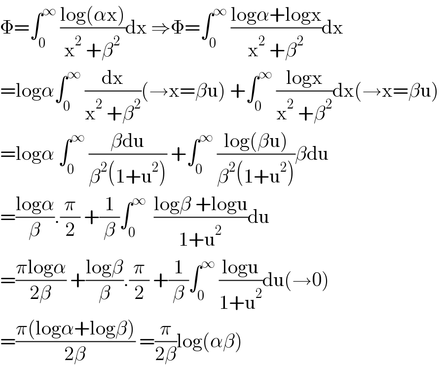 Φ=∫_0 ^∞  ((log(αx))/(x^2  +β^2 ))dx ⇒Φ=∫_0 ^∞  ((logα+logx)/(x^2  +β^2 ))dx  =logα∫_0 ^∞  (dx/(x^2  +β^2 ))(→x=βu) +∫_0 ^∞  ((logx)/(x^2  +β^2 ))dx(→x=βu)  =logα ∫_0 ^∞  ((βdu)/(β^2 (1+u^2 ))) +∫_0 ^∞  ((log(βu))/(β^2 (1+u^2 )))βdu  =((logα)/β).(π/2) +(1/β)∫_0 ^∞   ((logβ +logu)/(1+u^2 ))du  =((πlogα)/(2β)) +((logβ)/β).(π/2) +(1/β)∫_0 ^∞  ((logu)/(1+u^2 ))du(→0)  =((π(logα+logβ))/(2β)) =(π/(2β))log(αβ)  