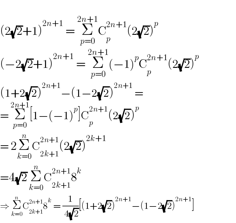   (2(√2)+1)^(2n+1)  = Σ_(p=0) ^(2n+1) C_p ^(2n+1) (2(√2))^p   (−2(√2)+1)^(2n+1)  = Σ_(p=0) ^(2n+1) (−1)^p C_p ^(2n+1) (2(√2))^p   (1+2(√2))^(2n+1) −(1−2(√2))^(2n+1)  =  = Σ_(p=0) ^(2n+1) [1−(−1)^p ]C_p ^(2n+1) (2(√2))^p   = 2Σ_(k=0) ^n C_(2k+1) ^(2n+1) (2(√2))^(2k+1)   =4(√2) Σ_(k=0) ^n C_(2k+1) ^(2n+1) 8^k   ⇒ Σ_(k=0) ^n C_(2k+1) ^(2n+1) 8^k  = (1/( 4(√2)))[(1+2(√2))^(2n+1) −(1−2(√2))^(2n+1) ]  