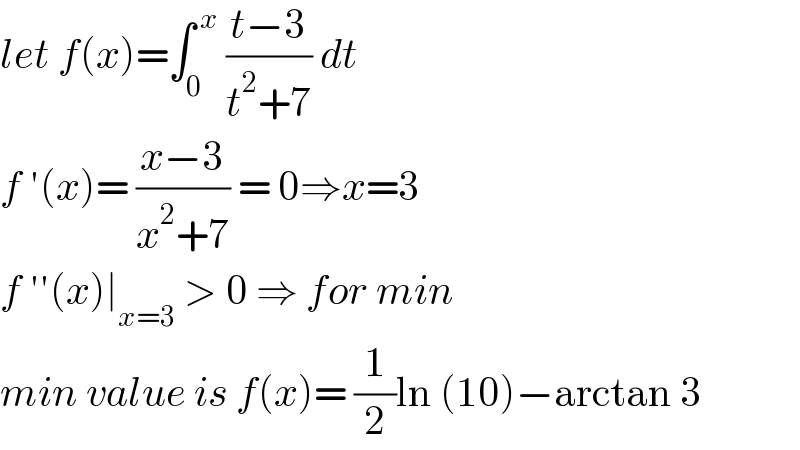 let f(x)=∫_0 ^( x)  ((t−3)/(t^2 +7)) dt   f ′(x)= ((x−3)/(x^2 +7)) = 0⇒x=3  f ′′(x)∣_(x=3)  > 0 ⇒ for min  min value is f(x)= (1/2)ln (10)−arctan 3  