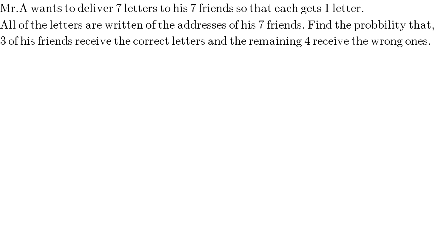 Mr.A wants to deliver 7 letters to his 7 friends so that each gets 1 letter.  All of the letters are written of the addresses of his 7 friends. Find the probbility that,  3 of his friends receive the correct letters and the remaining 4 receive the wrong ones.  