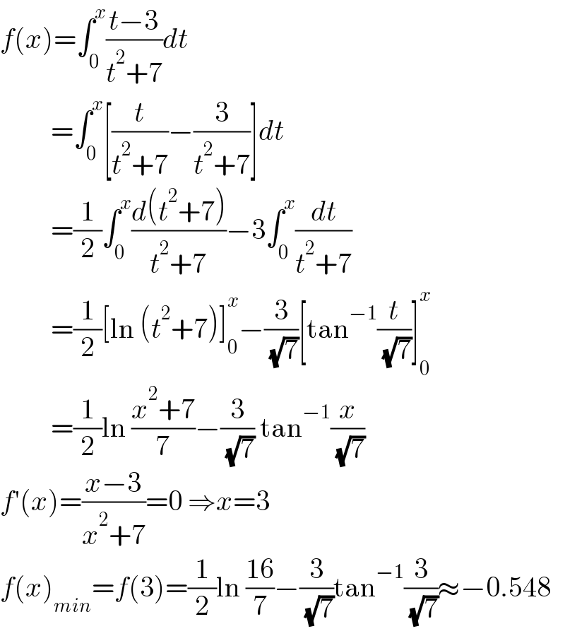 f(x)=∫_0 ^x ((t−3)/(t^2 +7))dt           =∫_0 ^x [(t/(t^2 +7))−(3/(t^2 +7))]dt           =(1/2)∫_0 ^x ((d(t^2 +7))/(t^2 +7))−3∫_0 ^x (dt/(t^2 +7))           =(1/2)[ln (t^2 +7)]_0 ^x −(3/( (√7)))[tan^(−1) (t/( (√7)))]_0 ^x            =(1/2)ln ((x^2 +7)/7)−(3/( (√7))) tan^(−1) (x/( (√7)))  f′(x)=((x−3)/(x^2 +7))=0 ⇒x=3  f(x)_(min) =f(3)=(1/2)ln ((16)/7)−(3/( (√7)))tan^(−1) (3/( (√7)))≈−0.548  
