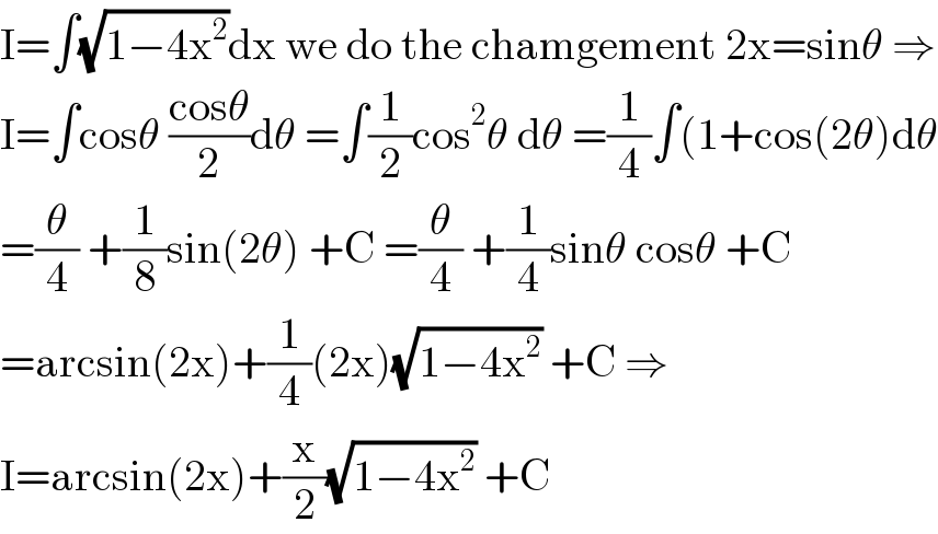 I=∫(√(1−4x^2 ))dx we do the chamgement 2x=sinθ ⇒  I=∫cosθ ((cosθ)/2)dθ =∫(1/2)cos^2 θ dθ =(1/4)∫(1+cos(2θ)dθ  =(θ/4) +(1/8)sin(2θ) +C =(θ/4) +(1/4)sinθ cosθ +C  =arcsin(2x)+(1/4)(2x)(√(1−4x^2 )) +C ⇒  I=arcsin(2x)+(x/2)(√(1−4x^2 )) +C  