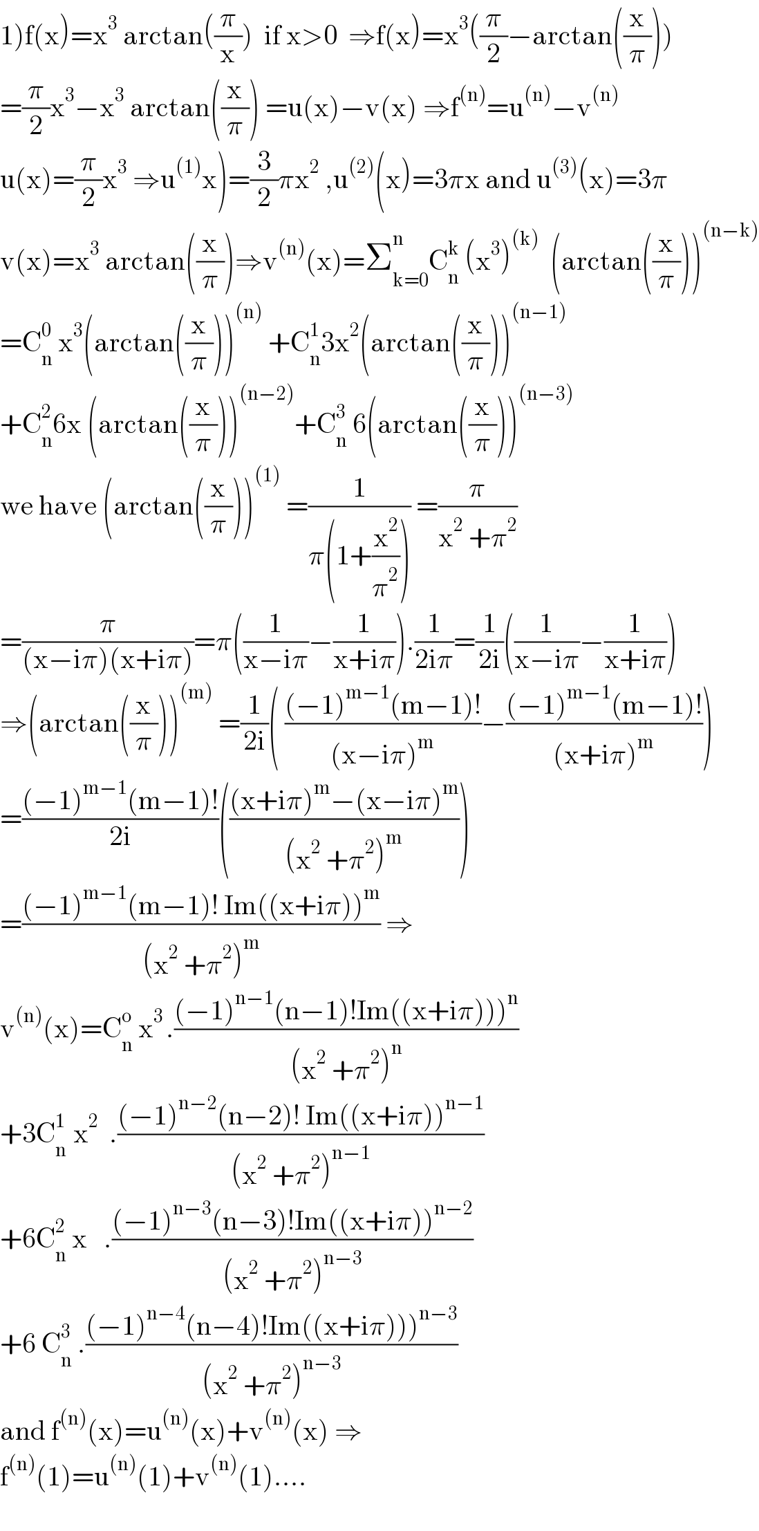 1)f(x)=x^3  arctan((π/x))  if x>0  ⇒f(x)=x^3 ((π/2)−arctan((x/π)))  =(π/2)x^3 −x^3  arctan((x/π)) =u(x)−v(x) ⇒f^((n)) =u^((n)) −v^((n))   u(x)=(π/2)x^3  ⇒u^((1)) x)=(3/2)πx^2  ,u^((2)) (x)=3πx and u^((3)) (x)=3π  v(x)=x^3  arctan((x/π))⇒v^((n)) (x)=Σ_(k=0) ^n C_n ^k  (x^3 )^((k))   (arctan((x/π)))^((n−k))   =C_n ^0  x^3 (arctan((x/π)))^((n))  +C_n ^1 3x^2 (arctan((x/π)))^((n−1))   +C_n ^2 6x (arctan((x/π)))^((n−2)) +C_n ^3  6(arctan((x/π)))^((n−3))   we have (arctan((x/π)))^((1))  =(1/(π(1+(x^2 /π^2 )))) =(π/(x^2  +π^2 ))  =(π/((x−iπ)(x+iπ)))=π((1/(x−iπ))−(1/(x+iπ))).(1/(2iπ))=(1/(2i))((1/(x−iπ))−(1/(x+iπ)))  ⇒(arctan((x/π)))^((m))  =(1/(2i))( (((−1)^(m−1) (m−1)!)/((x−iπ)^m ))−(((−1)^(m−1) (m−1)!)/((x+iπ)^m )))  =(((−1)^(m−1) (m−1)!)/(2i))((((x+iπ)^m −(x−iπ)^m )/((x^2  +π^2 )^m )))  =(((−1)^(m−1) (m−1)! Im((x+iπ))^m )/((x^2  +π^2 )^m )) ⇒  v^((n)) (x)=C_n ^o  x^(3 ) .(((−1)^(n−1) (n−1)!Im((x+iπ)))^n )/((x^2  +π^2 )^n ))  +3C_n ^(1 )  x^2   .(((−1)^(n−2) (n−2)! Im((x+iπ))^(n−1) )/((x^2  +π^2 )^(n−1) ))  +6C_n ^2  x   .(((−1)^(n−3) (n−3)!Im((x+iπ))^(n−2) )/((x^2  +π^2 )^(n−3) ))  +6 C_n ^3  .(((−1)^(n−4) (n−4)!Im((x+iπ)))^(n−3) )/((x^2  +π^2 )^(n−3) ))  and f^((n)) (x)=u^((n)) (x)+v^((n)) (x) ⇒  f^((n)) (1)=u^((n)) (1)+v^((n)) (1)....    