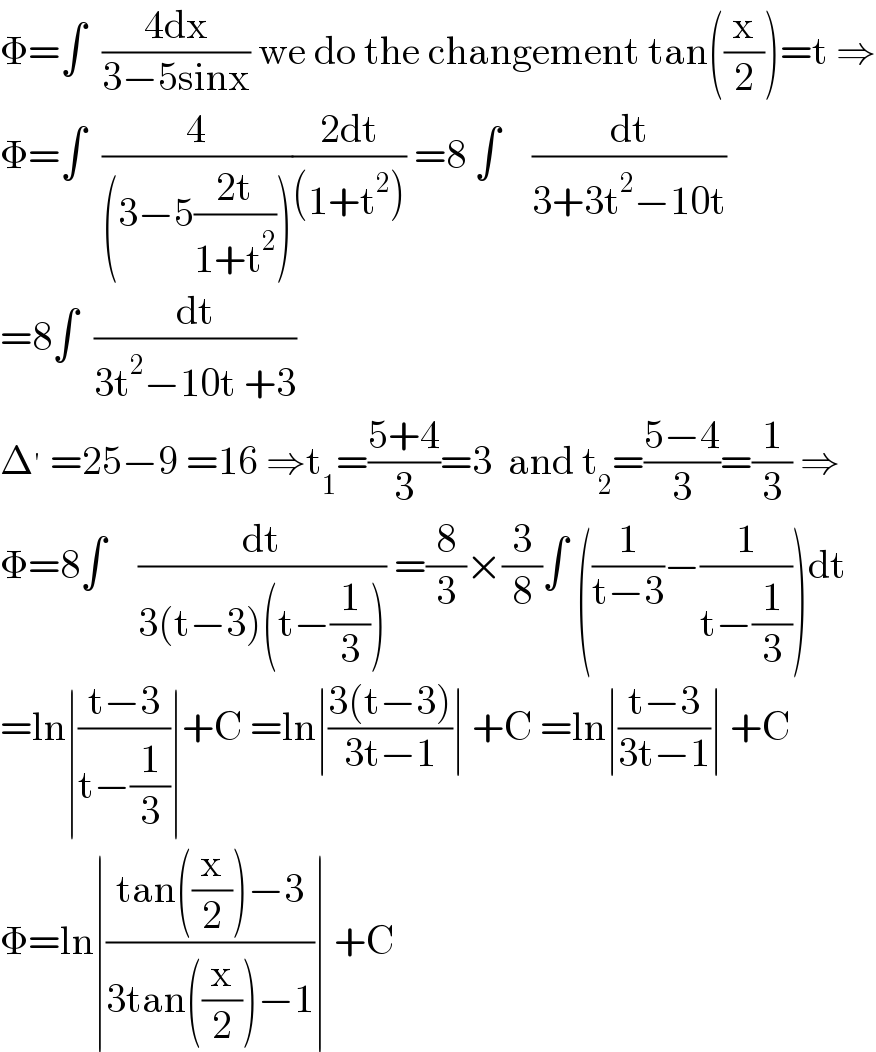 Φ=∫  ((4dx)/(3−5sinx)) we do the changement tan((x/2))=t ⇒  Φ=∫  (4/((3−5((2t)/(1+t^2 )))))((2dt)/((1+t^2 ))) =8 ∫    (dt/(3+3t^2 −10t))  =8∫  (dt/(3t^2 −10t +3))  Δ^′  =25−9 =16 ⇒t_1 =((5+4)/3)=3  and t_2 =((5−4)/3)=(1/3) ⇒  Φ=8∫    (dt/(3(t−3)(t−(1/3)))) =(8/3)×(3/8)∫ ((1/(t−3))−(1/(t−(1/3))))dt  =ln∣((t−3)/(t−(1/3)))∣+C =ln∣((3(t−3))/(3t−1))∣ +C =ln∣((t−3)/(3t−1))∣ +C  Φ=ln∣((tan((x/2))−3)/(3tan((x/2))−1))∣ +C  