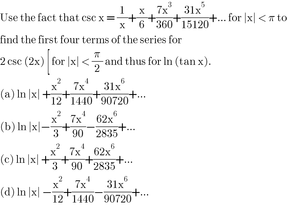 Use the fact that csc x = (1/x)+(x/6)+((7x^3 )/(360))+((31x^5 )/(15120))+... for ∣x∣ < π to  find the first four terms of the series for  2 csc (2x) [ for ∣x∣ < (π/2) and thus for ln (tan x).  (a) ln ∣x∣ +(x^2 /(12))+((7x^4 )/(1440))+((31x^6 )/(90720))+...  (b) ln ∣x∣−(x^2 /3)+((7x^4 )/(90))−((62x^6 )/(2835))+...  (c) ln ∣x∣ +(x^2 /3)+((7x^4 )/(90))+((62x^6 )/(2835))+...  (d) ln ∣x∣ −(x^2 /(12))+((7x^4 )/(1440))−((31x^6 )/(90720))+...  