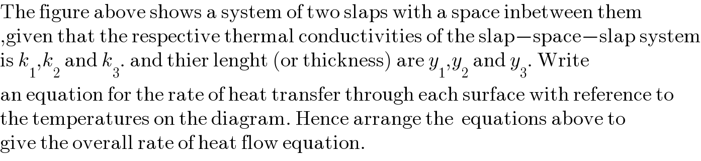 The figure above shows a system of two slaps with a space inbetween them  ,given that the respective thermal conductivities of the slap−space−slap system  is k_1 ,k_2  and k_3 . and thier lenght (or thickness) are y_1 ,y_2  and y_3 . Write  an equation for the rate of heat transfer through each surface with reference to  the temperatures on the diagram. Hence arrange the  equations above to   give the overall rate of heat flow equation.  