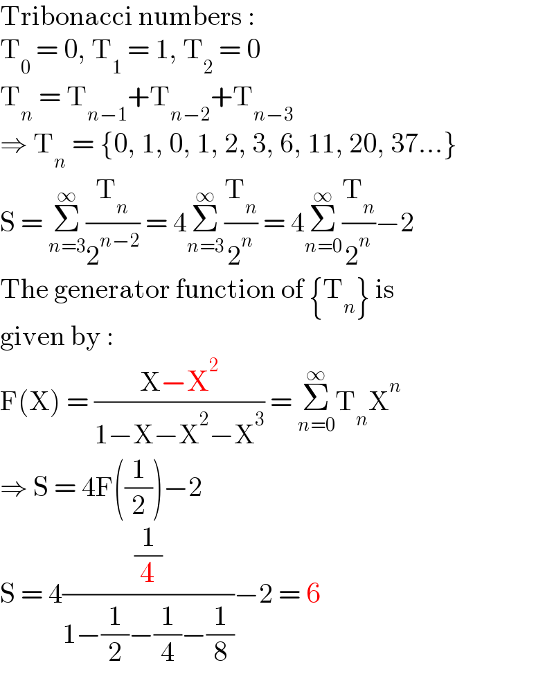 Tribonacci numbers :  T_0  = 0, T_1  = 1, T_2  = 0  T_n  = T_(n−1) +T_(n−2) +T_(n−3)   ⇒ T_n  = {0, 1, 0, 1, 2, 3, 6, 11, 20, 37...}  S = Σ_(n=3) ^∞ (T_n /2^(n−2) ) = 4Σ_(n=3) ^∞ (T_n /2^n ) = 4Σ_(n=0) ^∞ (T_n /2^n )−2  The generator function of {T_n } is  given by :  F(X) = ((X−X^2 )/(1−X−X^2 −X^3 )) = Σ_(n=0) ^∞ T_n X^n   ⇒ S = 4F((1/2))−2  S = 4((1/4)/(1−(1/2)−(1/4)−(1/8)))−2 = 6  