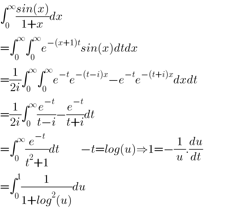 ∫_0 ^∞ ((sin(x))/(1+x))dx  =∫_0 ^∞ ∫_0 ^∞ e^(−(x+1)t) sin(x)dtdx  =(1/(2i))∫_0 ^∞ ∫_0 ^∞ e^(−t) e^(−(t−i)x) −e^(−t) e^(−(t+i)x) dxdt  =(1/(2i))∫_0 ^∞ (e^(−t) /(t−i))−(e^(−t) /(t+i))dt  =∫_0 ^∞ (e^(−t) /(t^2 +1))dt         −t=log(u)⇒1=−(1/u).(du/dt)  =∫_0 ^1 (1/(1+log^2 (u)))du  