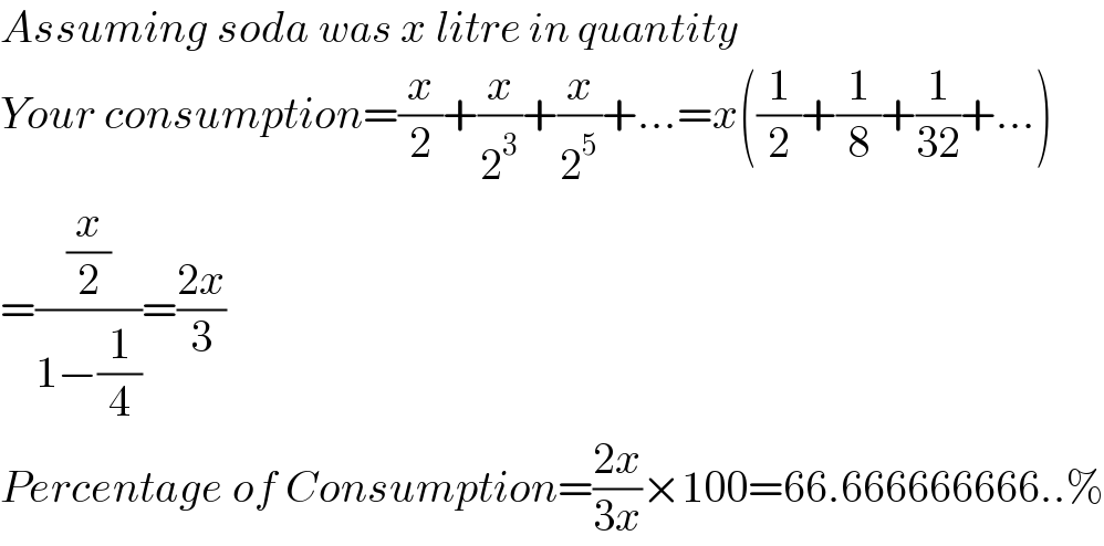 Assuming soda was x litre in quantity  Your consumption=(x/2)+(x/2^3 )+(x/2^5 )+...=x((1/2)+(1/8)+(1/(32))+...)  =((x/2)/(1−(1/4)))=((2x)/3)  Percentage of Consumption=((2x)/(3x))×100=66.666666666..%  