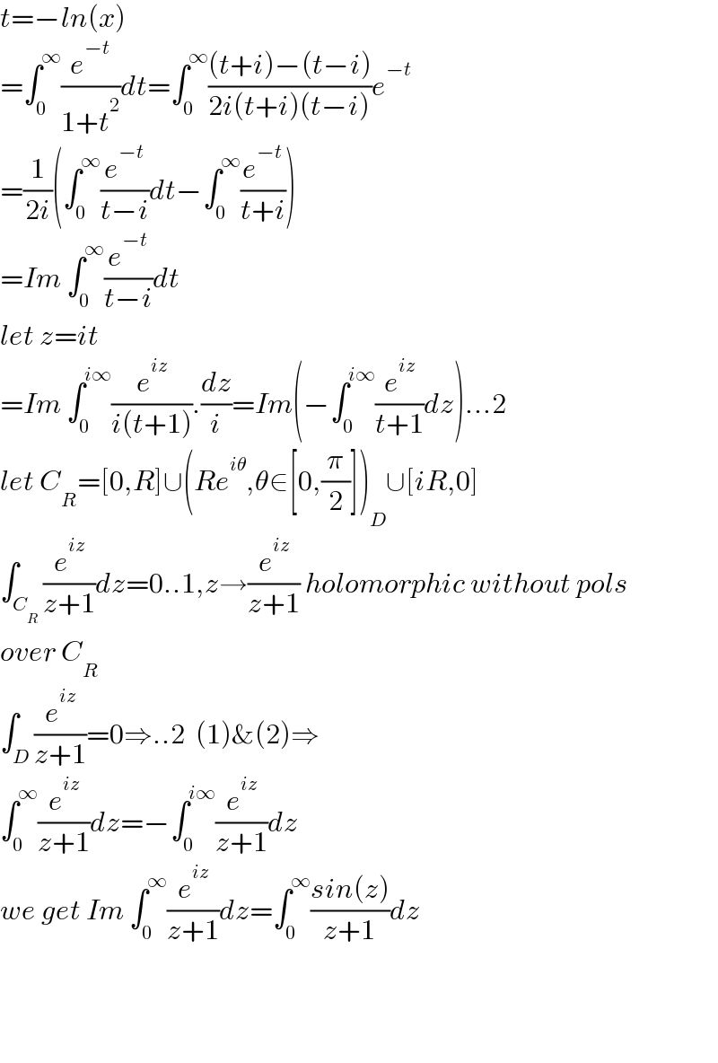 t=−ln(x)  =∫_0 ^∞ (e^(−t) /(1+t^2 ))dt=∫_0 ^∞ (((t+i)−(t−i))/(2i(t+i)(t−i)))e^(−t)   =(1/(2i))(∫_0 ^∞ (e^(−t) /(t−i))dt−∫_0 ^∞ (e^(−t) /(t+i)))  =Im ∫_0 ^∞ (e^(−t) /(t−i))dt  let z=it  =Im ∫_0 ^(i∞) (e^(iz) /(i(t+1))).(dz/i)=Im(−∫_0 ^(i∞) (e^(iz) /(t+1))dz)...2  let C_R =[0,R]∪(Re^(iθ) ,θ∈[0,(π/2)])_D ∪[iR,0]  ∫_C_R  (e^(iz) /(z+1))dz=0..1,z→(e^(iz) /(z+1)) holomorphic without pols  over C_R   ∫_D (e^(iz) /(z+1))=0⇒..2  (1)&(2)⇒  ∫_0 ^∞ (e^(iz) /(z+1))dz=−∫_0 ^(i∞) (e^(iz) /(z+1))dz  we get Im ∫_0 ^∞ (e^(iz) /(z+1))dz=∫_0 ^∞ ((sin(z))/(z+1))dz        